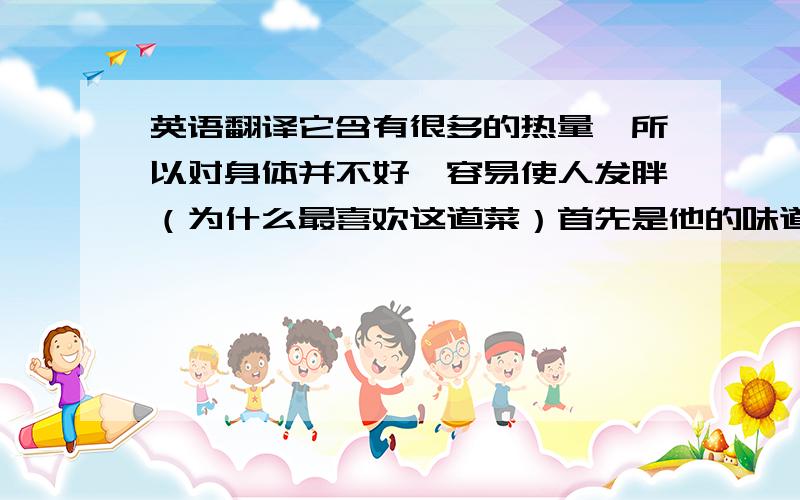 英语翻译它含有很多的热量,所以对身体并不好,容易使人发胖（为什么最喜欢这道菜）首先是他的味道.酸酸甜甜,非常好吃.而且在我小的时候家里很穷,只有过节才能吃上一次.虽然现在可以非