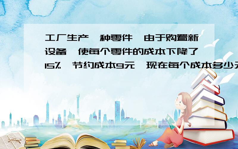 工厂生产一种零件,由于购置新设备,使每个零件的成本下降了15%,节约成本9元,现在每个成本多少元?