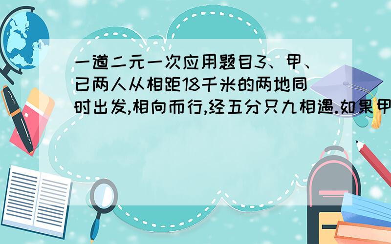 一道二元一次应用题目3、甲、已两人从相距18千米的两地同时出发,相向而行,经五分只九相遇.如果甲比已先出发三分之二,那么在已出发后经二分之三时两人相遇.求甲、已两人的速度.