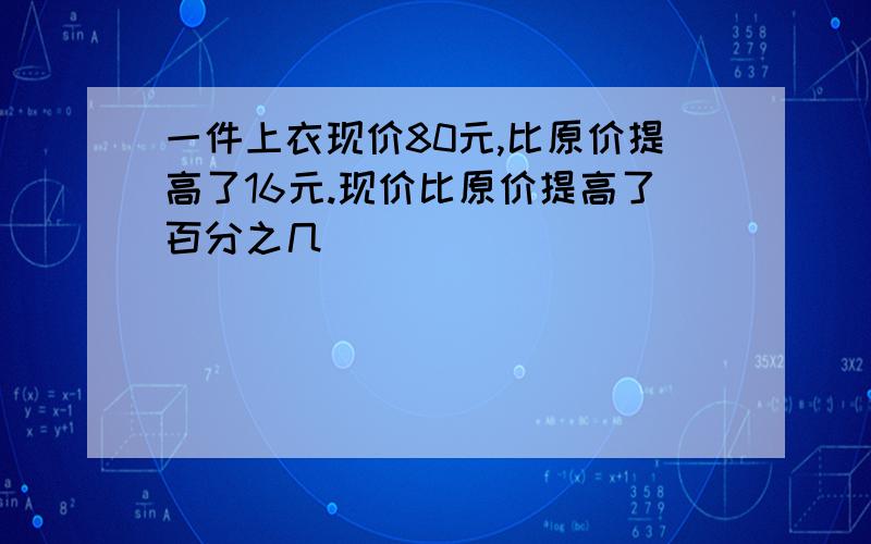 一件上衣现价80元,比原价提高了16元.现价比原价提高了百分之几