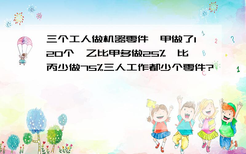 三个工人做机器零件,甲做了120个,乙比甲多做25%,比丙少做75%三人工作都少个零件?