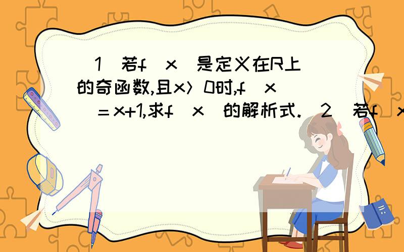 （1）若f（x）是定义在R上的奇函数,且x＞0时,f(x）＝x+1,求f（x）的解析式.（2）若f（x）,g（x）分别是定义在R上的奇函数和偶函数,且f（x）—g（x）＝x＾3— 2x＾2—x+3,求函数f（x）,g（x）的解