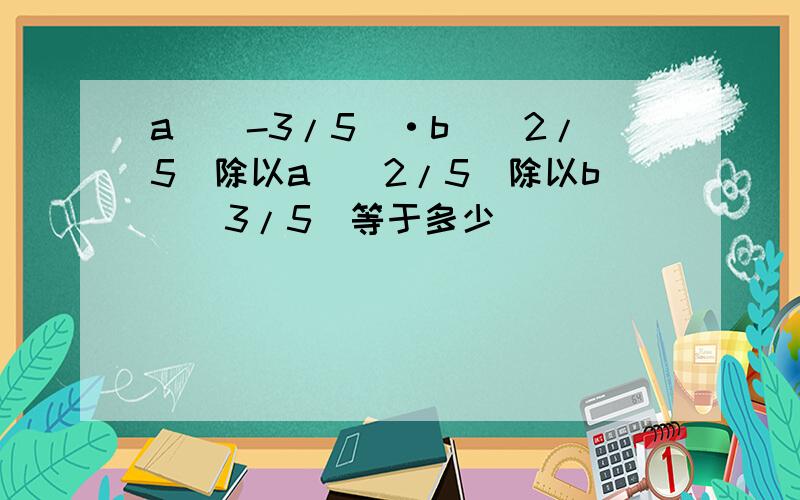 a^（-3/5）·b^（2/5）除以a^（2/5）除以b^（3/5）等于多少