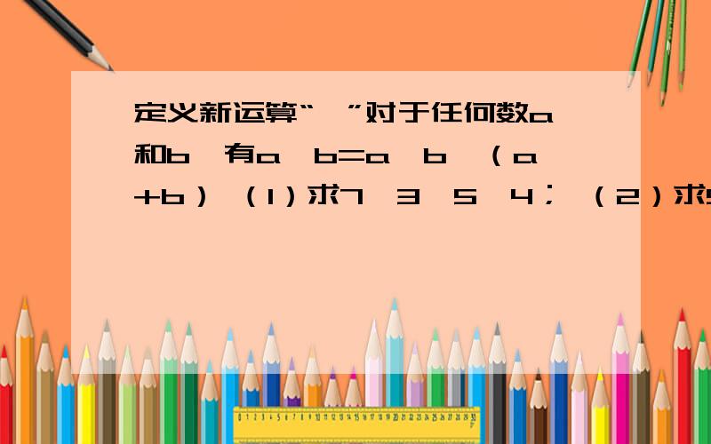 定义新运算“⊙”对于任何数a和b,有a⊙b=a×b—（a+b） （1）求7⊙3,5⊙4； （2）求5⊙（4⊙6）,（5⊙4）⊙6（上面的不算）