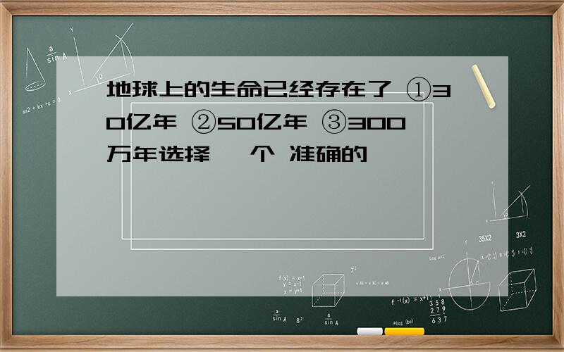 地球上的生命已经存在了 ①30亿年 ②50亿年 ③300万年选择 一个 准确的