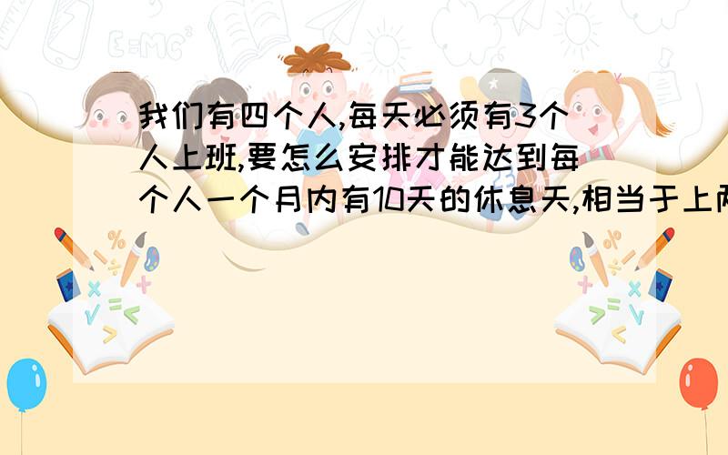 我们有四个人,每天必须有3个人上班,要怎么安排才能达到每个人一个月内有10天的休息天,相当于上两天休一