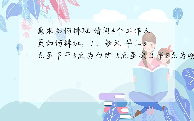 急求如何排班 请问4个工作人员如何排班：1、每天 早上8点至下午5点为白班 5点至次日早8点为晚班 如何排班2、白班2至3人 晚班1人3、每个人每月休息10天以上小弟不才 麻烦各位大哥描叙得具