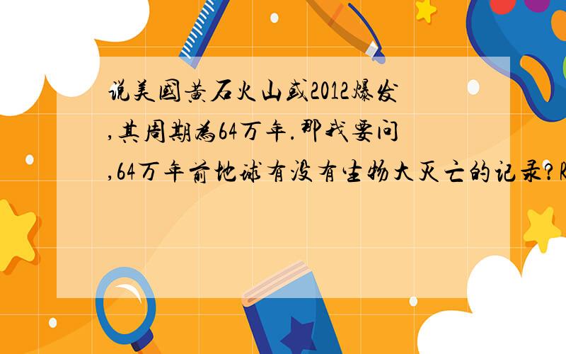 说美国黄石火山或2012爆发,其周期为64万年.那我要问,64万年前地球有没有生物大灭亡的记录?RTRT,别吓我啊.电视上都说勘探到可能明年爆发了.难道也是吓人的?我只是想知道大约64万年前有没有