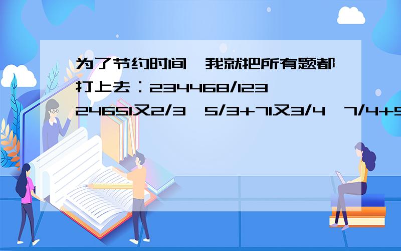 为了节约时间,我就把所有题都打上去：234468/12324651又2/3÷5/3+71又3/4÷7/4+91又4/5÷9/51又4/17*(2又2/3-3/4)+17又11/12÷17/2113又7/13-(4又1/4+3又7/13)-0.7511-180+543*374/543*375-36351又1/4*4/5+61又1/5*5/6+71又1/6*6/7