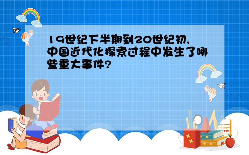 19世纪下半期到20世纪初,中国近代化探索过程中发生了哪些重大事件?