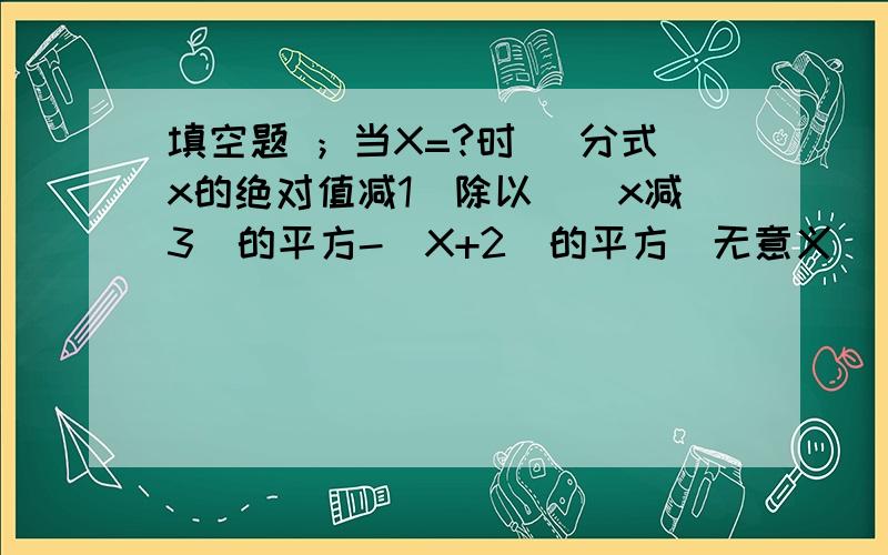 填空题 ；当X=?时 （分式x的绝对值减1）除以（(x减3)的平方-（X+2）的平方）无意义