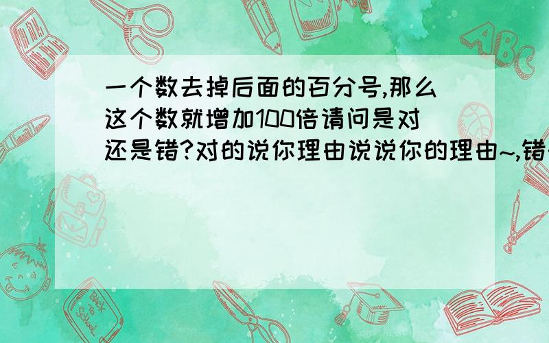 一个数去掉后面的百分号,那么这个数就增加100倍请问是对还是错?对的说你理由说说你的理由~,错的也说下理由