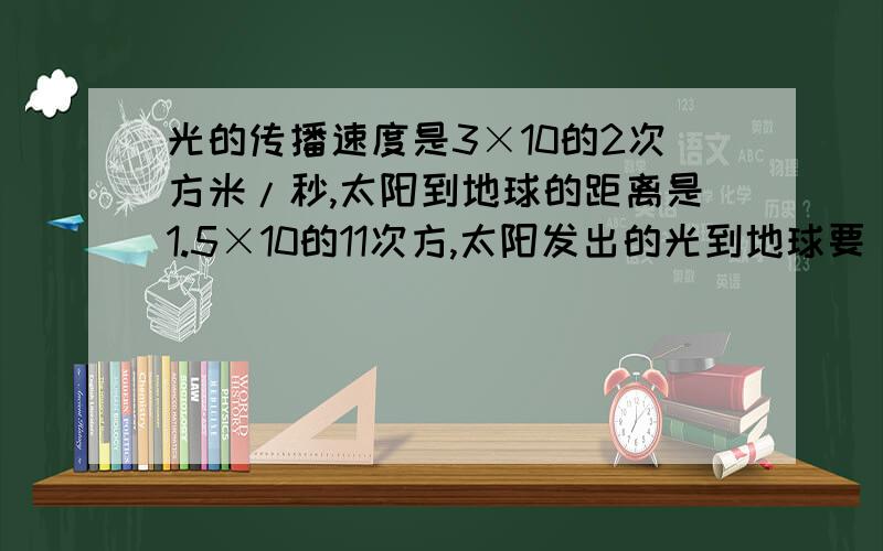 光的传播速度是3×10的2次方米/秒,太阳到地球的距离是1.5×10的11次方,太阳发出的光到地球要　秒