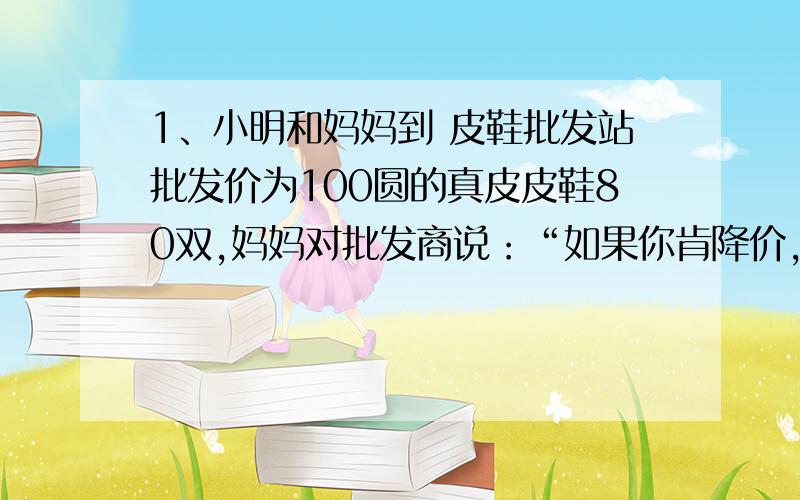 1、小明和妈妈到 皮鞋批发站批发价为100圆的真皮皮鞋80双,妈妈对批发商说：“如果你肯降价,那么你每降1元,我就多够4双.”批发商很快同意了,原因她经过计算得,若降价5%,则由于小明的妈妈