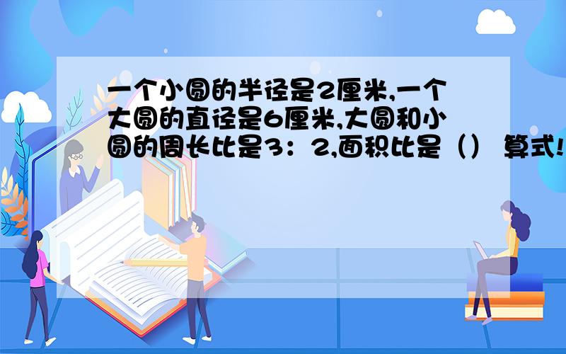 一个小圆的半径是2厘米,一个大圆的直径是6厘米,大圆和小圆的周长比是3：2,面积比是（） 算式!