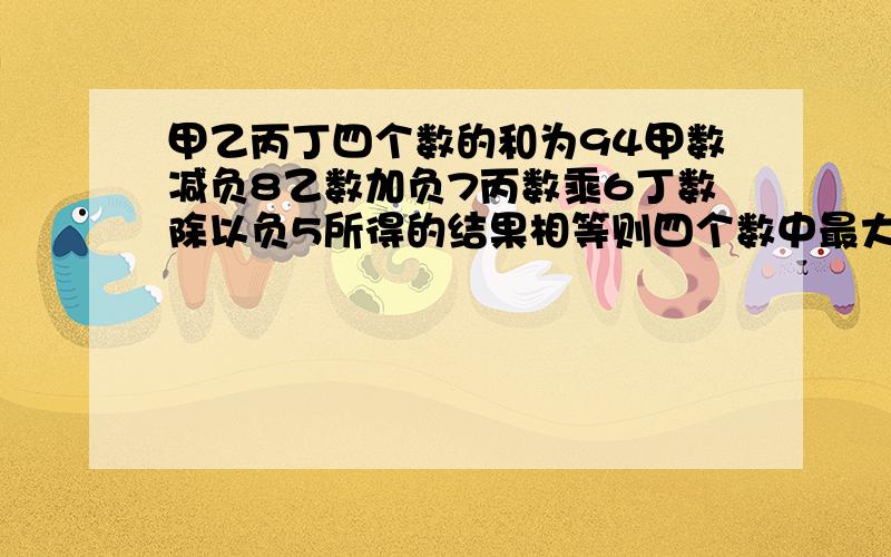 甲乙丙丁四个数的和为94甲数减负8乙数加负7丙数乘6丁数除以负5所得的结果相等则四个数中最大的一个数比最小的一个数大()