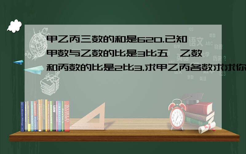 甲乙丙三数的和是620.已知甲数与乙数的比是3比五,乙数和丙数的比是2比3.求甲乙丙各数求求你们啦请一步一步算哈，饿滴脑子不咋地嘿嘿