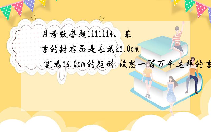 月考数学题1111114、某书的封存面是长为21.0cm,宽为15.0cm的矩形,设想一百万本这样的书镶嵌在一起,面积最接近于（ ）A、普通教室的面积（64.8m2） B、篮球场的面积（420m2）C、南昌八一广场的