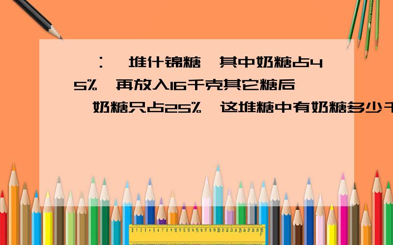 一：一堆什锦糖,其中奶糖占45%,再放入16千克其它糖后,奶糖只占25%,这堆糖中有奶糖多少千克?二：数学课外兴趣小猪.上学期男生占九分之五,这学期增加21名女生后.男生就只占五分之二了,这个