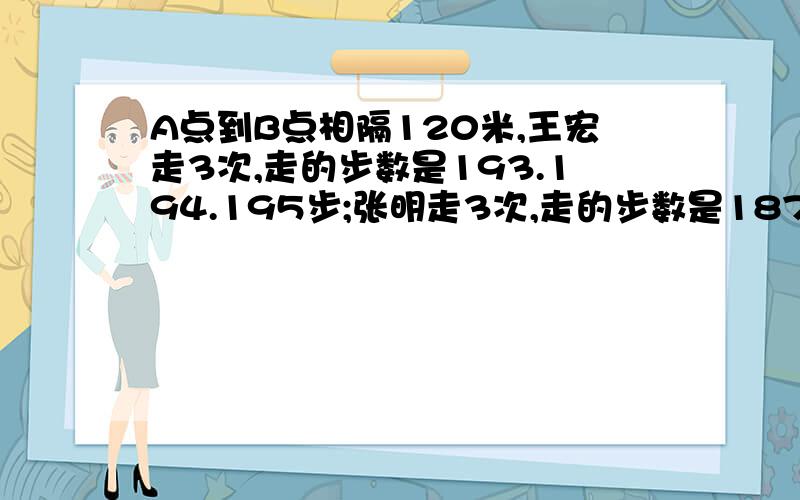 A点到B点相隔120米,王宏走3次,走的步数是193.194.195步;张明走3次,走的步数是187.186.188步他们俩谁步子大要列算式(保留整数),