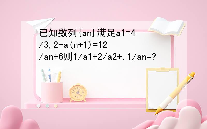 已知数列{an}满足a1=4/3,2-a(n+1)=12/an+6则1/a1+2/a2+.1/an=?