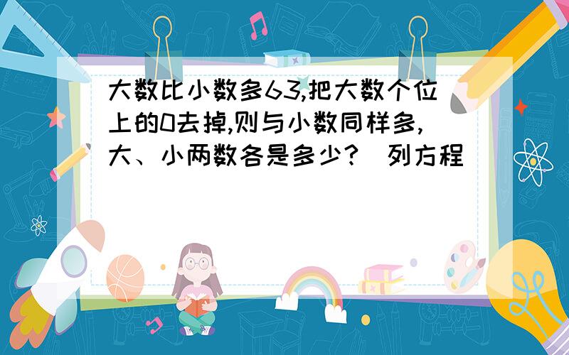 大数比小数多63,把大数个位上的0去掉,则与小数同样多,大、小两数各是多少?（列方程)