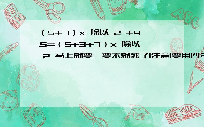 （5+7）x 除以 2 +4.5=（5+3+7）x 除以 2 马上就要,要不就死了!注意!要用四年级学生的思维思考这道题,去分母什么还木有学啊!