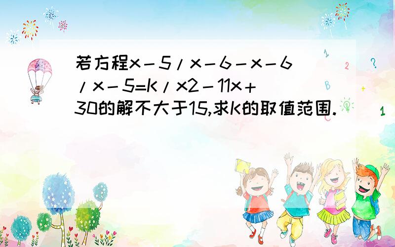 若方程x－5/x－6－x－6/x－5=K/x2－11x＋30的解不大于15,求K的取值范围.