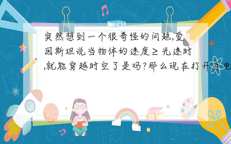 突然想到一个很奇怪的问题,爱因斯坦说当物体的速度≥光速时,就能穿越时空了是吗?那么现在打开手电筒,那这束光岂不是就穿越了...本人初中生额,只是拙见大神请别喷..