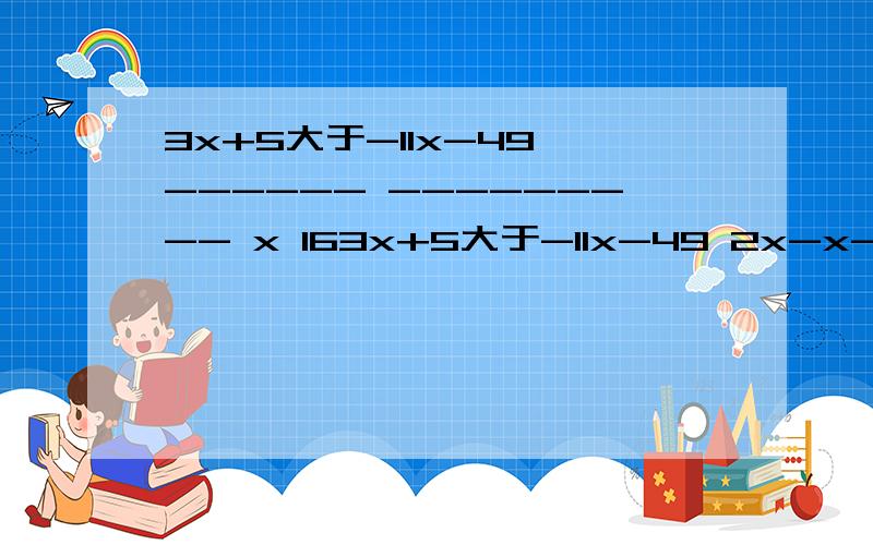 3x+5大于-11x-49 ------ --------- x 163x+5大于-11x-49 2x-x-1小等于x 5-x-1小等于x------ --------- -- --- -- -- ---- -x 16 7 2 14 12 3 6那个------是分数线