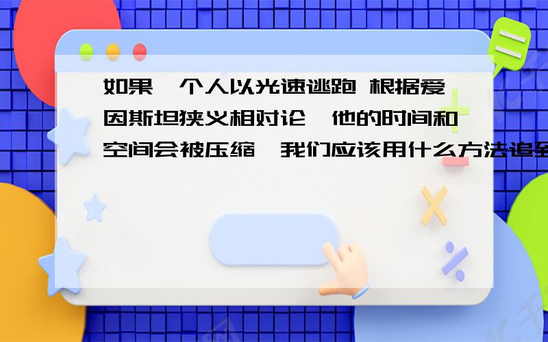 如果一个人以光速逃跑 根据爱因斯坦狭义相对论,他的时间和空间会被压缩,我们应该用什么方法追到他呢!