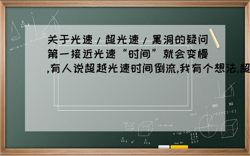 关于光速/超光速/黑洞的疑问第一接近光速“时间”就会变慢,有人说超越光速时间倒流,我有个想法,超越光速之后一切光就在身后,自身因为比光快也就没有了光的反射,在黑暗中变得虚化了,