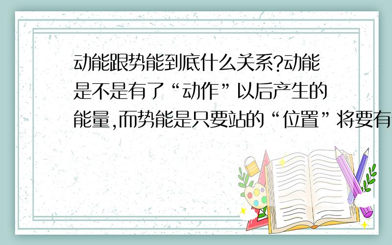 动能跟势能到底什么关系?动能是不是有了“动作”以后产生的能量,而势能是只要站的“位置”将要有位移就有势能,所以势能是可以理解成将要释放的能量?动能理解的对么?没有动作就没有