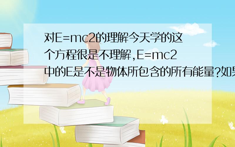 对E=mc2的理解今天学的这个方程很是不理解,E=mc2中的E是不是物体所包含的所有能量?如果是,那么当物体吸热时,物体的质量并没有变,如果按照质能方程来看,因为质量没变,则E应该不变.可是事