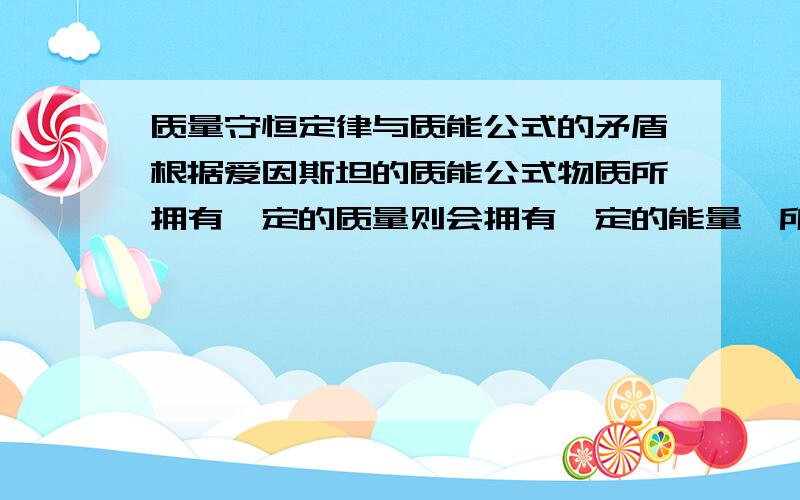 质量守恒定律与质能公式的矛盾根据爱因斯坦的质能公式物质所拥有一定的质量则会拥有一定的能量,所以质量与能量在数值上有一定的比例关系,而在化学变化中往往会产生大量的热量,根据