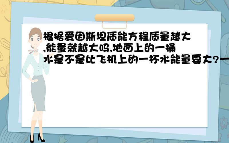 根据爱因斯坦质能方程质量越大,能量就越大吗,地面上的一桶水是不是比飞机上的一杯水能量要大?一直不是很理解