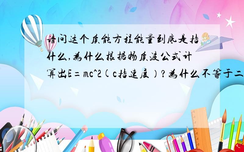 请问这个质能方程能量到底是指什么,为什么根据物质波公式计算出E=mc^2(c指速度）?为什么不等于二分之一mv^2,质能方程不是指质量损失所释放的能量吗?为什么宏观和微观的能量公式不同》?