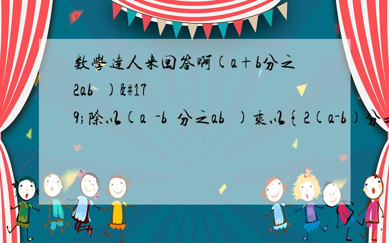 数学达人来回答啊(a+b分之2ab²)³除以(a²-b²分之ab³)乘以{2(a-b)分之1}²