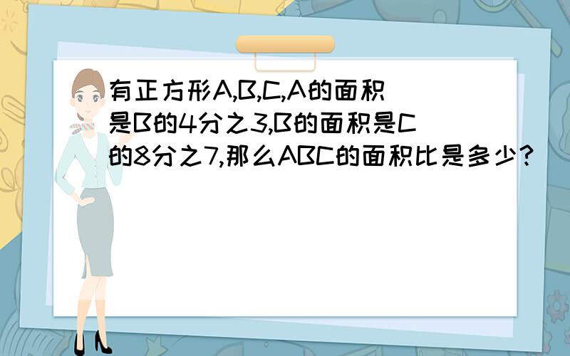 有正方形A,B,C,A的面积是B的4分之3,B的面积是C的8分之7,那么ABC的面积比是多少?