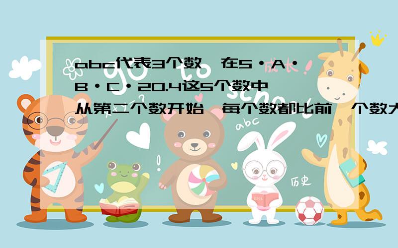 abc代表3个数,在5·A·B·C·20.4这5个数中,从第二个数开始,每个数都比前一个数大 N .A·B·C和N分别是