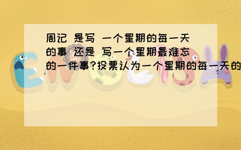 周记 是写 一个星期的每一天的事 还是 写一个星期最难忘的一件事?投票认为一个星期的每一天的事 选1 写一个星期最难忘的一件事选2