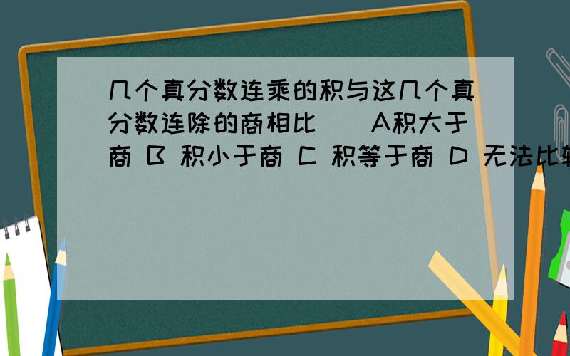 几个真分数连乘的积与这几个真分数连除的商相比（）A积大于商 B 积小于商 C 积等于商 D 无法比较