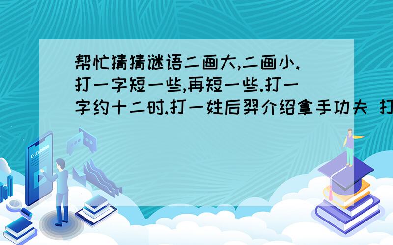 帮忙猜猜谜语二画大,二画小.打一字短一些,再短一些.打一字约十二时.打一姓后羿介绍拿手功夫 打一姓上面小山,下面才是山 打一姓头在海里游水,尾在天上放光.打一姓左边绿,右边红；右边