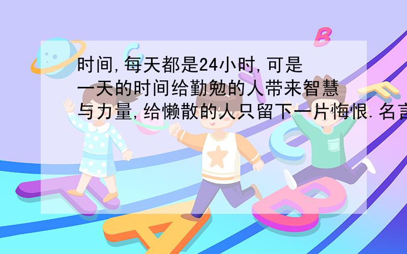 时间,每天都是24小时,可是一天的时间给勤勉的人带来智慧与力量,给懒散的人只留下一片悔恨.名言理解quickly,请快速越快我给越多