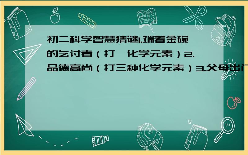 初二科学智慧猜谜1.端着金碗的乞讨者（打一化学元素）2.品德高尚（打三种化学元素）3.父母出门（打一化学名词）4.水上作业（打一化学元素）急用啊,是作业来的,先谢啦!