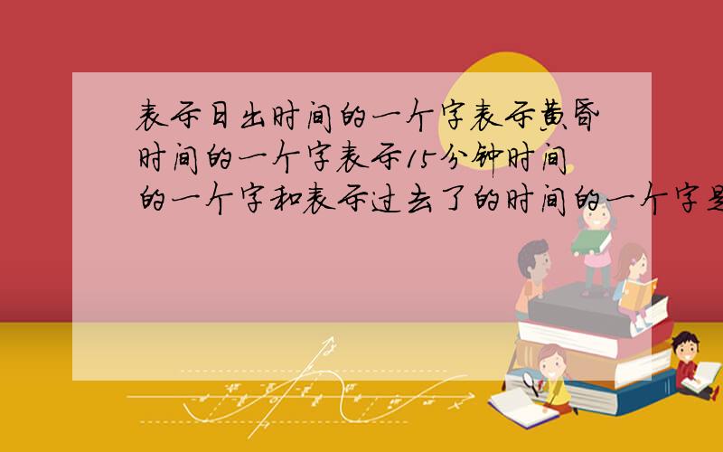 表示日出时间的一个字表示黄昏时间的一个字表示15分钟时间的一个字和表示过去了的时间的一个字是什么?