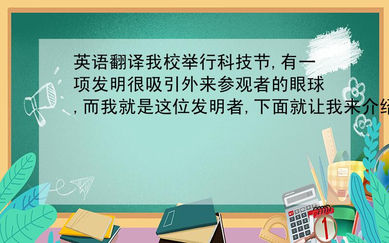 英语翻译我校举行科技节,有一项发明很吸引外来参观者的眼球,而我就是这位发明者,下面就让我来介绍一下我的发明——护理机器人.只支持人工翻译哦!用机器译的就不要复制上来了!因为这