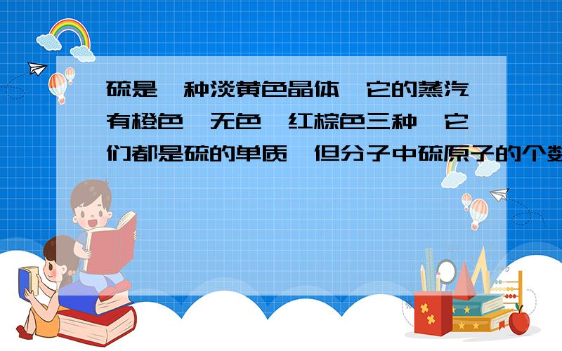 硫是一种淡黄色晶体,它的蒸汽有橙色,无色,红棕色三种,它们都是硫的单质,但分子中硫原子的个数不同,（1）橙色蒸汽对氢气的相对密度是128,则它的化学式____（3）红棕色蒸汽的质量是相同状