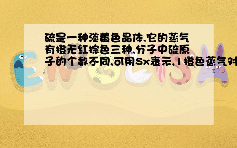 硫是一种淡黄色晶体,它的蒸气有橙无红棕色三种,分子中硫原子的个数不同,可用Sx表示,1橙色蒸气对氢气的相对密度是128则它的化学式是?2无色蒸气折算成标准状况下的密度是5.71g/L,3红色蒸气