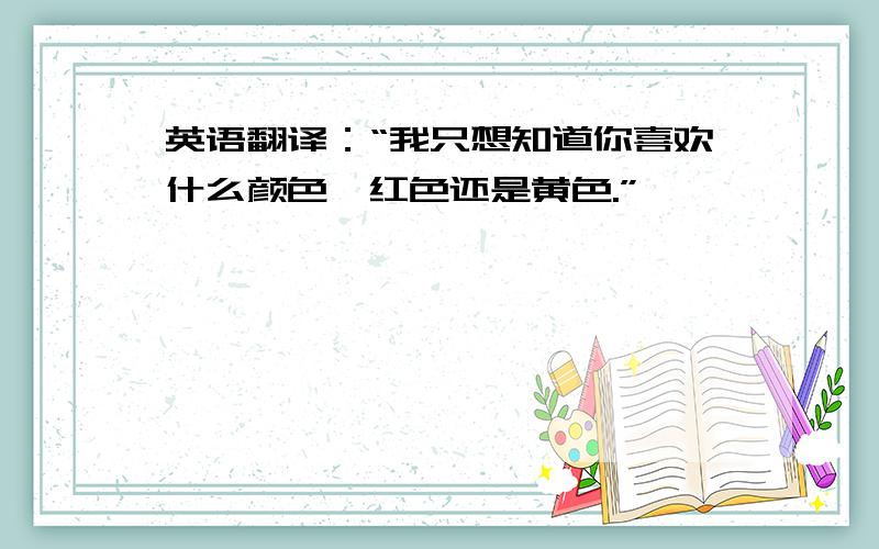 英语翻译：“我只想知道你喜欢什么颜色,红色还是黄色.”